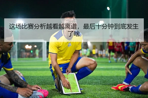 这场比赛分析越看越离谱，最后十分钟到底发生了啥
