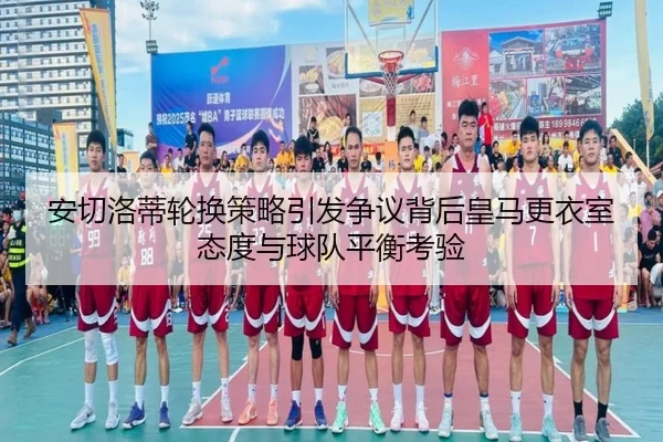 安切洛蒂轮换策略引发争议背后皇马更衣室态度与球队平衡考验