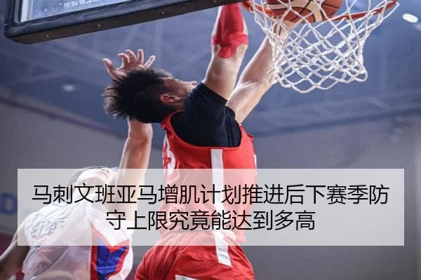马刺文班亚马增肌计划推进后下赛季防守上限究竟能达到多高
