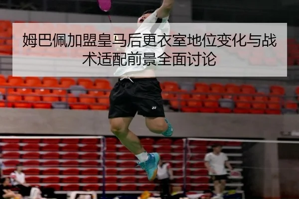 姆巴佩加盟皇马后更衣室地位变化与战术适配前景全面讨论