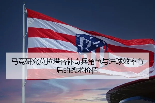 马竞研究莫拉塔替补奇兵角色与进球效率背后的战术价值
