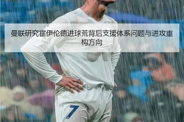 曼联研究霍伊伦德进球荒背后支援体系问题与进攻重构方向 - kaiyun