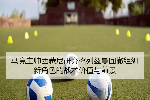 马竞主帅西蒙尼研究格列兹曼回撤组织新角色的战术价值与前景（kaiyun）