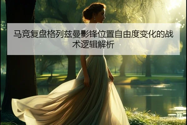马竞复盘格列兹曼影锋位置自由度变化的战术逻辑解析